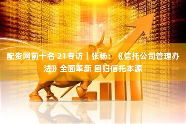 配资网前十名 21专访｜张杨：《信托公司管理办法》全面革新 回归信托本源