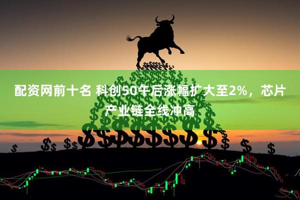 配资网前十名 科创50午后涨幅扩大至2%，芯片产业链全线冲高