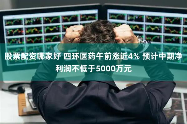 股票配资哪家好 四环医药午前涨近4% 预计中期净利润不低于5000万元