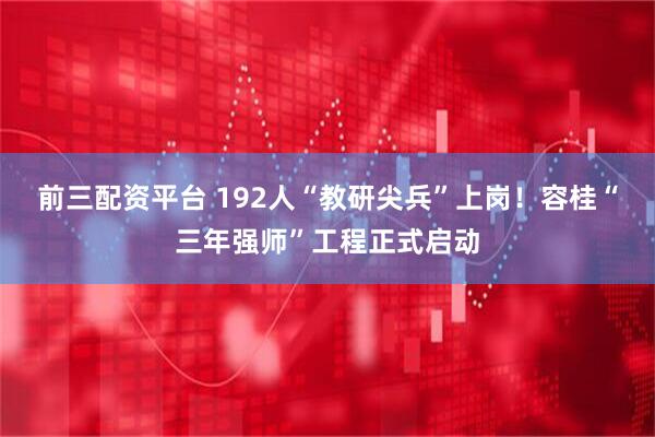 前三配资平台 192人“教研尖兵”上岗！容桂“三年强师”工程正式启动