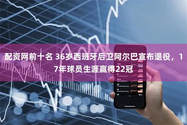 配资网前十名 36岁西班牙后卫阿尔巴宣布退役，17年球员生涯赢得22冠