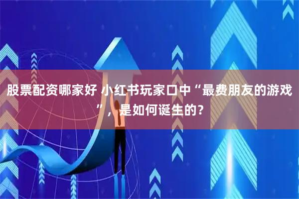 股票配资哪家好 小红书玩家口中“最费朋友的游戏”，是如何诞生的？