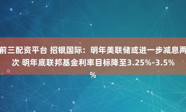 前三配资平台 招银国际：明年美联储或进一步减息两次 明年底联邦基金利率目标降至3.25%-3.5%