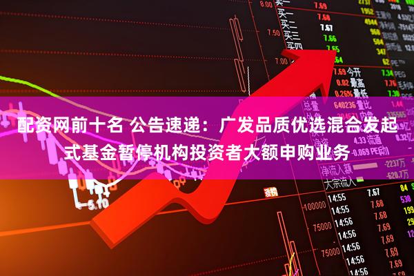 配资网前十名 公告速递：广发品质优选混合发起式基金暂停机构投资者大额申购业务