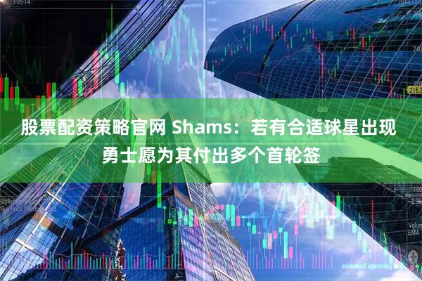股票配资策略官网 Shams：若有合适球星出现 勇士愿为其付出多个首轮签