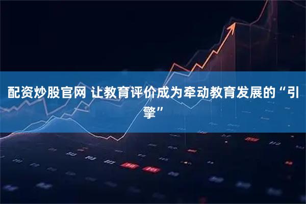 配资炒股官网 让教育评价成为牵动教育发展的“引擎”