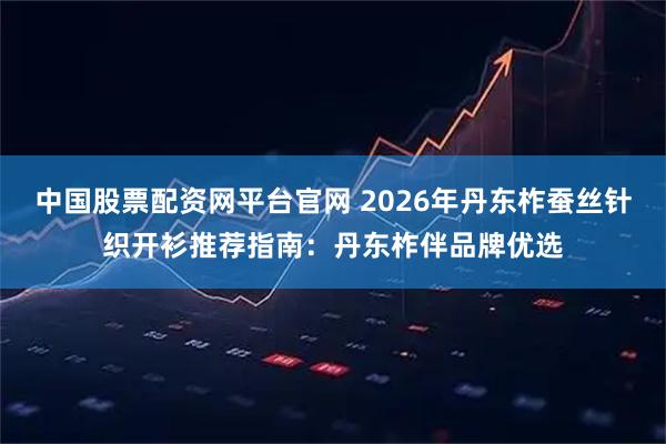 中国股票配资网平台官网 2026年丹东柞蚕丝针织开衫推荐指南：丹东柞伴品牌优选
