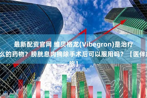 最新配资官网 维贝格龙(Vibegron)是治疗什么的药物？膀胱息肉摘除手术后可以服用吗？【医伴旅】