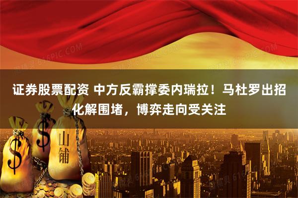 证券股票配资 中方反霸撑委内瑞拉！马杜罗出招化解围堵，博弈走向受关注