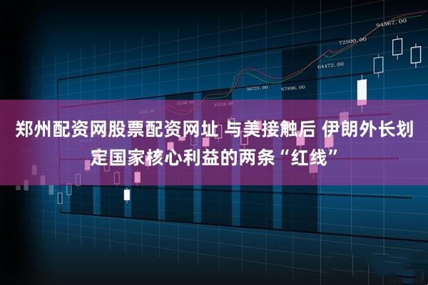 郑州配资网股票配资网址 与美接触后 伊朗外长划定国家核心利益的两条“红线”