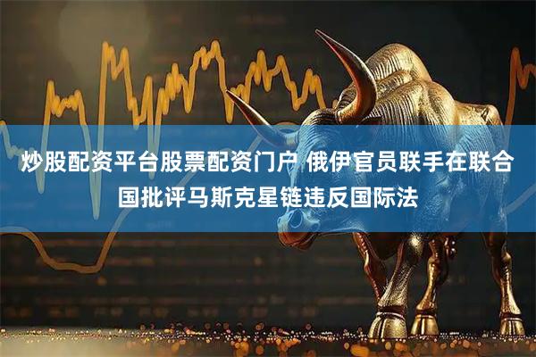 炒股配资平台股票配资门户 俄伊官员联手在联合国批评马斯克星链违反国际法