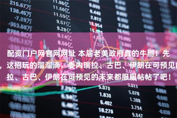 配资门户网官网网址 本届老美政府真的牛掰！先大兵压境然后高压谈判，这招玩的溜溜滴，委内瑞拉、古巴、伊朗在可预见的未来都服服帖帖了吧！