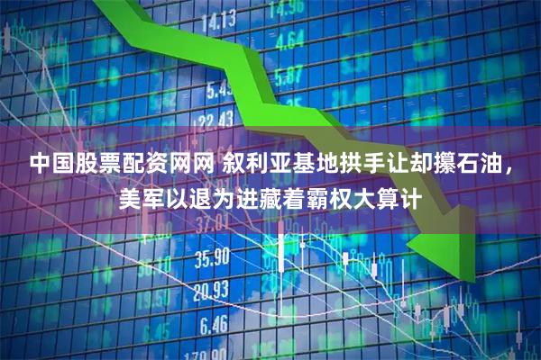 中国股票配资网网 叙利亚基地拱手让却攥石油，美军以退为进藏着霸权大算计