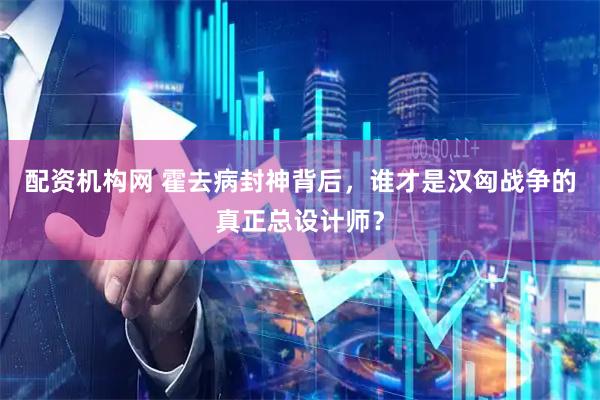 配资机构网 霍去病封神背后，谁才是汉匈战争的真正总设计师？