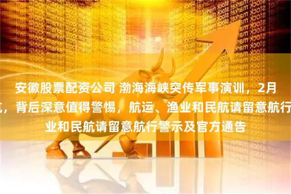 安徽股票配资公司 渤海海峡突传军事演训，2月15月起全面禁航，背后深意值得警惕，航运、渔业和民航请留意航行警示及官方通告