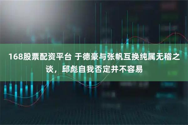 168股票配资平台 于德豪与张帆互换纯属无稽之谈，邱彪自我否定并不容易