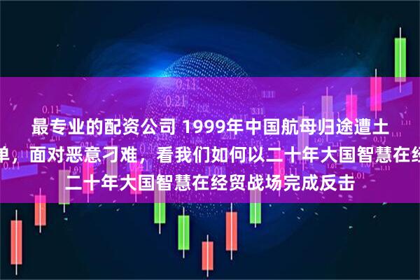 最专业的配资公司 1999年中国航母归途遭土耳其开出天价清单，面对恶意刁难，看我们如何以二十年大国智慧在经贸战场完成反击