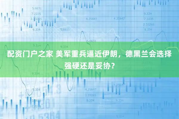 配资门户之家 美军重兵逼近伊朗，德黑兰会选择强硬还是妥协？