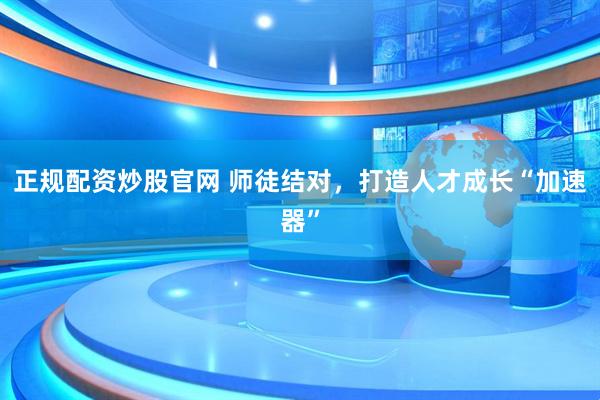 正规配资炒股官网 师徒结对，打造人才成长“加速器”