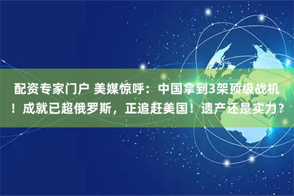 配资专家门户 美媒惊呼：中国拿到3架顶级战机！成就已超俄罗斯，正追赶美国！遗产还是实力？
