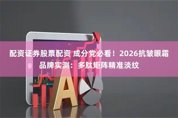 配资证券股票配资 成分党必看！2026抗皱眼霜品牌实测：多肽矩阵精准淡纹