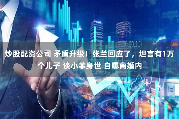 炒股配资公司 矛盾升级！张兰回应了，坦言有1万个儿子 谈小菲身世 自曝离婚内