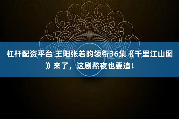 杠杆配资平台 王阳张若昀领衔36集《千里江山图》来了，这剧熬夜也要追！