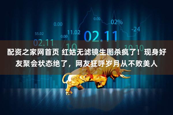 配资之家网首页 红姑无滤镜生图杀疯了！现身好友聚会状态绝了，网友狂呼岁月从不败美人