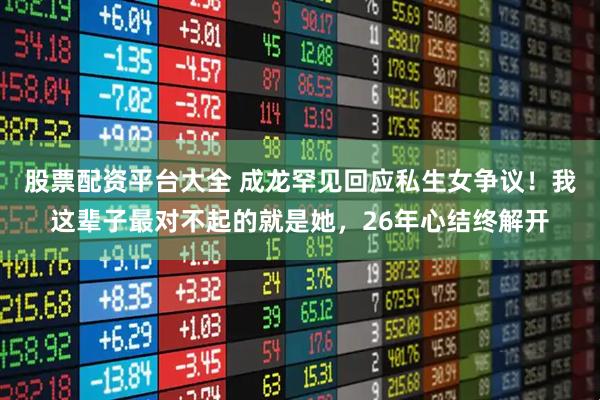 股票配资平台大全 成龙罕见回应私生女争议！我这辈子最对不起的就是她，26年心结终解开