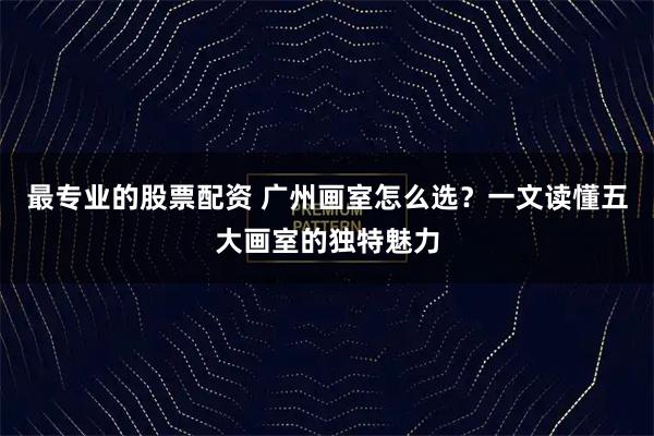 最专业的股票配资 广州画室怎么选？一文读懂五大画室的独特魅力