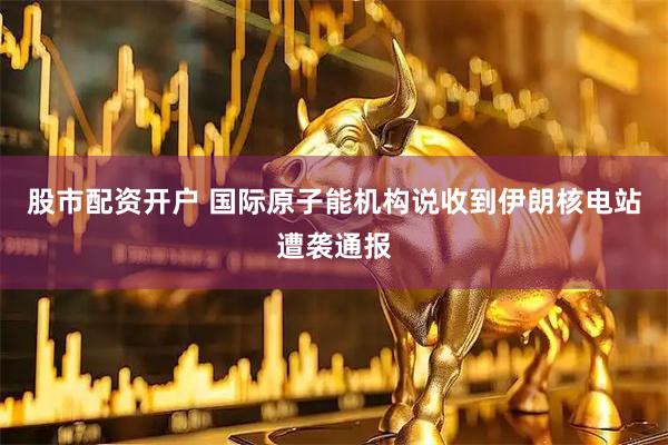 股市配资开户 国际原子能机构说收到伊朗核电站遭袭通报