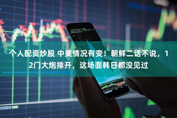 个人配资炒股 中美情况有变！朝鲜二话不说，12门大炮排开，这场面韩日都没见过