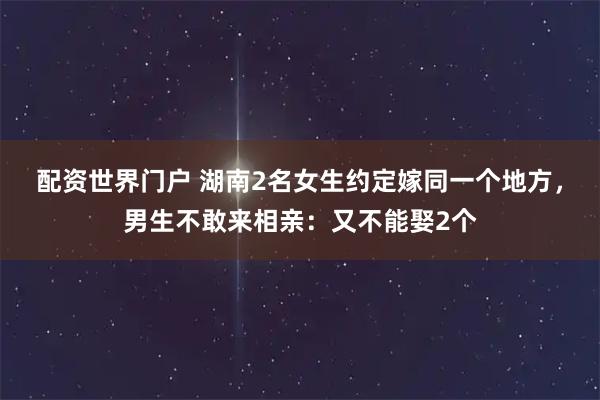 配资世界门户 湖南2名女生约定嫁同一个地方，男生不敢来相亲：又不能娶2个