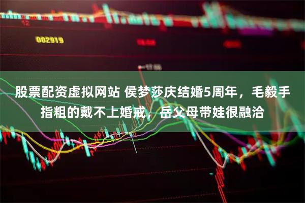 股票配资虚拟网站 侯梦莎庆结婚5周年，毛毅手指粗的戴不上婚戒，岳父母带娃很融洽