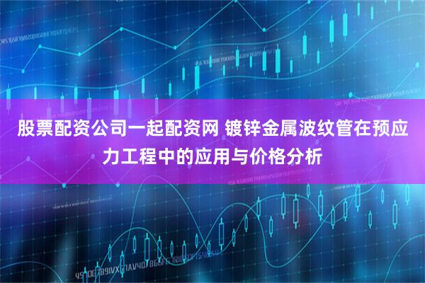 股票配资公司一起配资网 镀锌金属波纹管在预应力工程中的应用与价格分析