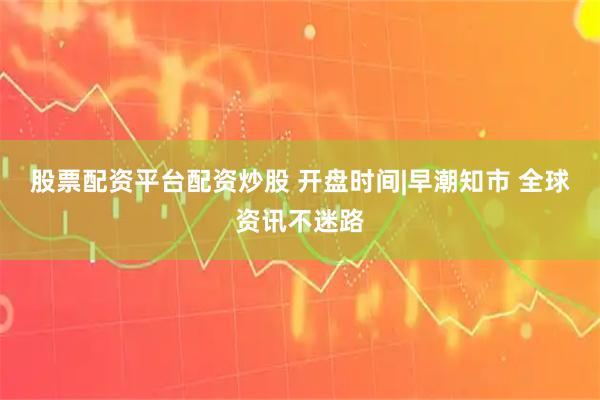 股票配资平台配资炒股 开盘时间|早潮知市 全球资讯不迷路