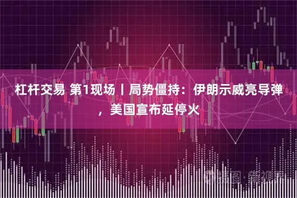 杠杆交易 第1现场丨局势僵持：伊朗示威亮导弹，美国宣布延停火