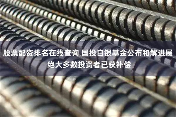 股票配资排名在线查询 国投白银基金公布和解进展 绝大多数投资者已获补偿